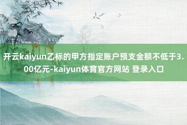 开云kaiyun乙标的甲方指定账户预支金额不低于3.00亿元-kaiyun体育官方网站 登录入口