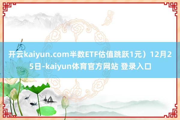 开云kaiyun.com半数ETF估值跳跃1元）12月25日-kaiyun体育官方网站 登录入口