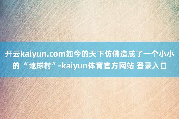 开云kaiyun.com如今的天下仿佛造成了一个小小的 “地球村”-kaiyun体育官方网站 登录入口