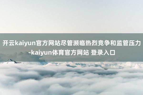 开云kaiyun官方网站尽管濒临热烈竞争和监管压力-kaiyun体育官方网站 登录入口