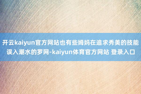 开云kaiyun官方网站也有些姆妈在追求秀美的技能误入潮水的罗网-kaiyun体育官方网站 登录入口