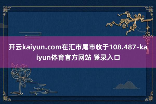 开云kaiyun.com在汇市尾市收于108.487-kaiyun体育官方网站 登录入口