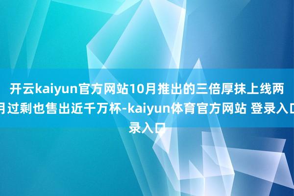 开云kaiyun官方网站10月推出的三倍厚抹上线两月过剩也售出近千万杯-kaiyun体育官方网站 登录入口