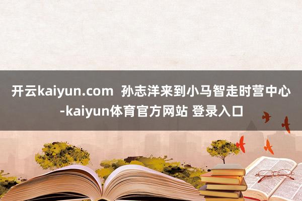 开云kaiyun.com  孙志洋来到小马智走时营中心-kaiyun体育官方网站 登录入口