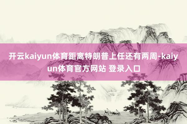 开云kaiyun体育距离特朗普上任还有两周-kaiyun体育官方网站 登录入口