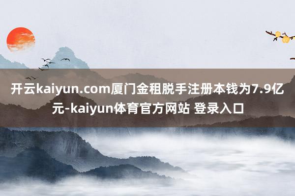 开云kaiyun.com厦门金租脱手注册本钱为7.9亿元-kaiyun体育官方网站 登录入口