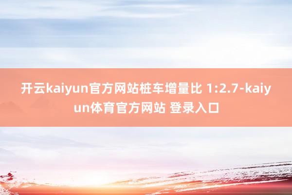 开云kaiyun官方网站桩车增量比 1:2.7-kaiyun体育官方网站 登录入口