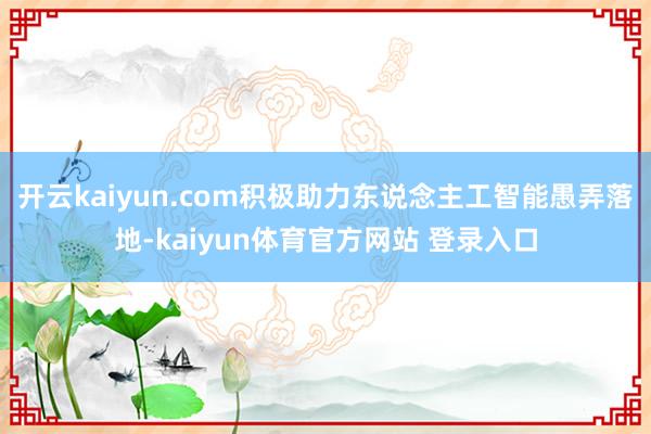 开云kaiyun.com积极助力东说念主工智能愚弄落地-kaiyun体育官方网站 登录入口