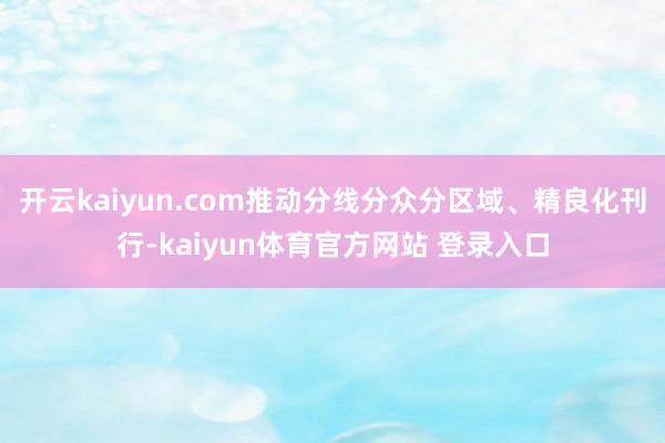 开云kaiyun.com推动分线分众分区域、精良化刊行-kaiyun体育官方网站 登录入口