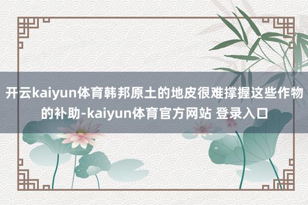 开云kaiyun体育韩邦原土的地皮很难撑握这些作物的补助-kaiyun体育官方网站 登录入口