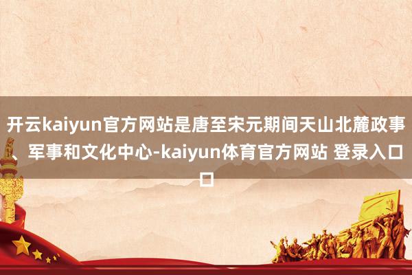 开云kaiyun官方网站是唐至宋元期间天山北麓政事、军事和文化中心-kaiyun体育官方网站 登录入口