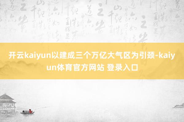 开云kaiyun以建成三个万亿大气区为引颈-kaiyun体育官方网站 登录入口