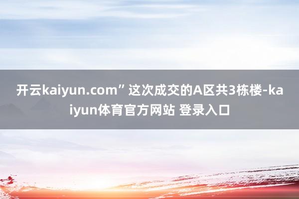 开云kaiyun.com”这次成交的A区共3栋楼-kaiyun体育官方网站 登录入口