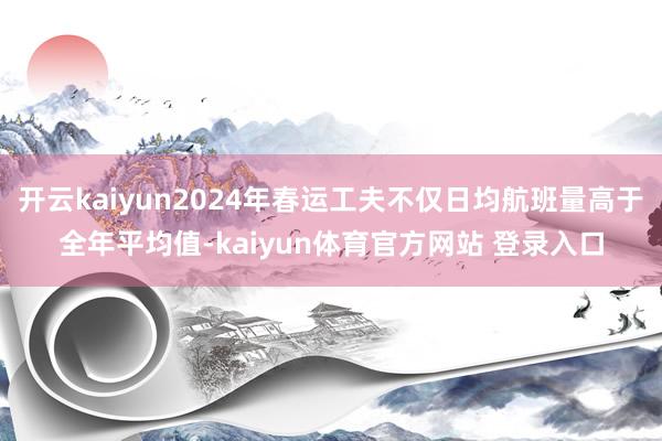 开云kaiyun2024年春运工夫不仅日均航班量高于全年平均值-kaiyun体育官方网站 登录入口