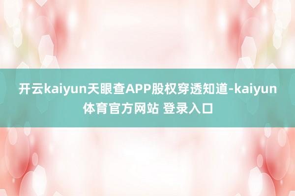 开云kaiyun天眼查APP股权穿透知道-kaiyun体育官方网站 登录入口