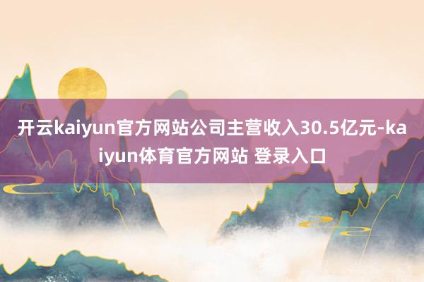 开云kaiyun官方网站公司主营收入30.5亿元-kaiyun体育官方网站 登录入口