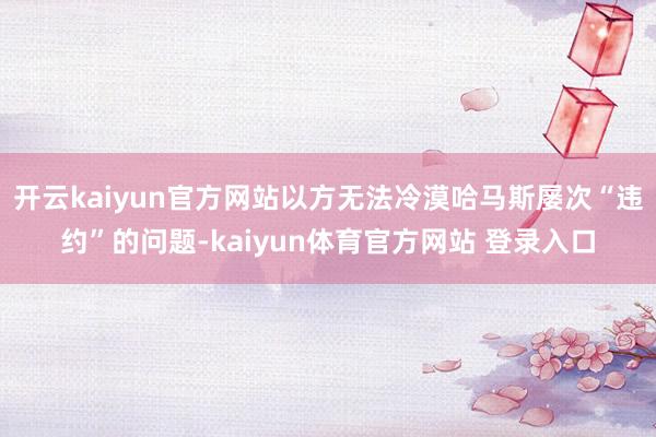 开云kaiyun官方网站以方无法冷漠哈马斯屡次“违约”的问题-kaiyun体育官方网站 登录入口