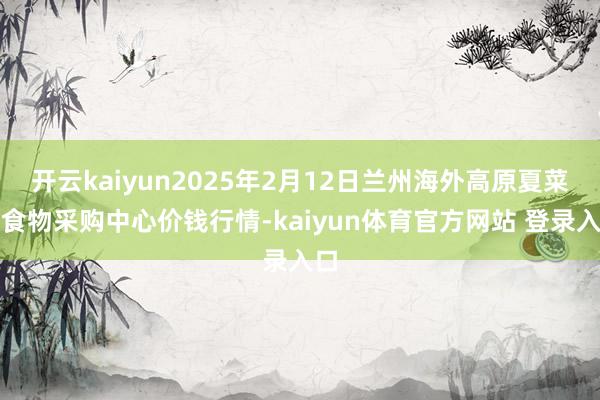 开云kaiyun2025年2月12日兰州海外高原夏菜副食物采购中心价钱行情-kaiyun体育官方网站 登录入口