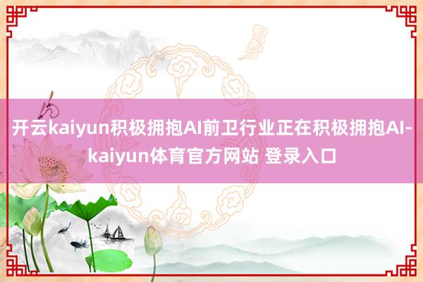 开云kaiyun积极拥抱AI前卫行业正在积极拥抱AI-kaiyun体育官方网站 登录入口