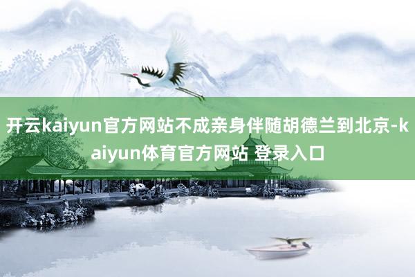 开云kaiyun官方网站不成亲身伴随胡德兰到北京-kaiyun体育官方网站 登录入口