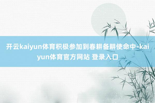 开云kaiyun体育积极参加到春耕备耕使命中-kaiyun体育官方网站 登录入口